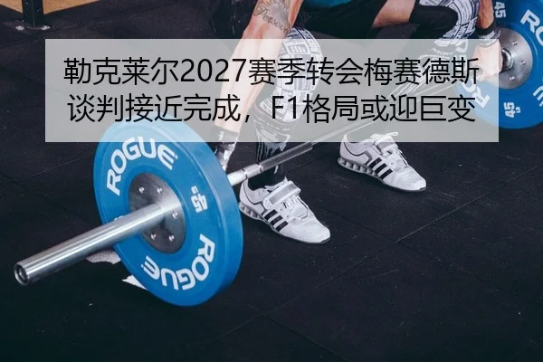 勒克莱尔2027赛季转会梅赛德斯谈判接近完成，F1格局或迎巨变